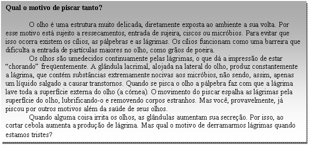 Caixa de texto: Qual o motivo de piscar tanto?  O olho é uma estrutura muito delicada, diretamente exposta ao ambiente a sua volta. Por esse motivo está sujeito a ressecamentos, entrada de sujeira, ciscos ou micróbios. Para evitar que isso ocorra existem os cílios, as pálpebras e as lágrimas. Os cílios funcionam como uma barreira que dificulta a entrada de partículas maiores no olho, como grãos de poeira.	  Os olhos são umedecidos continuamente pelas lágrimas, o que dá a impressão de estar “chorando” freqüentemente. A glândula lacrimal, alojada na lateral do olho, produz constantemente a lágrima, que contém substâncias extremamente nocivas aos micróbios, não sendo, assim, apenas um líquido salgado a causar transtornos. Quando se pisca o olho a pálpebra faz com que a lágrima lave toda a superfície externa do olho (a córnea). O movimento do piscar espalha as lágrimas pela superfície do olho, lubrificando-o e removendo corpos estranhos. Mas você, provavelmente, já piscou por outros motivos além da saúde de seus olhos.  Quando alguma coisa irrita os olhos, as glândulas aumentam sua secreção. Por isso, ao cortar cebola aumenta a produção de lágrima. Mas qual o motivo de derramarmos lágrimas quando estamos tristes?